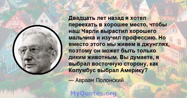 Двадцать лет назад я хотел переехать в хорошее место, чтобы наш Чарли вырастил хорошего мальчика и изучил профессию. Но вместо этого мы живем в джунглях, поэтому он может быть только диким животным. Вы думаете, я выбрал 