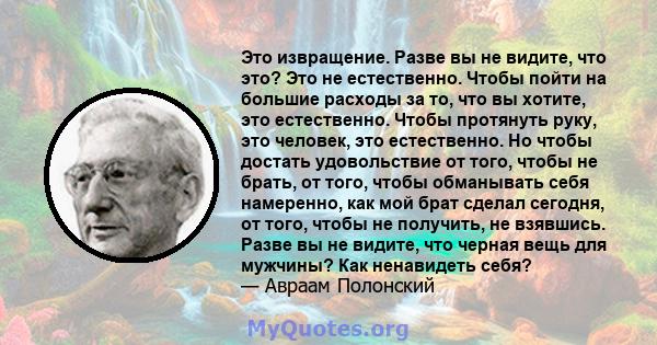 Это извращение. Разве вы не видите, что это? Это не естественно. Чтобы пойти на большие расходы за то, что вы хотите, это естественно. Чтобы протянуть руку, это человек, это естественно. Но чтобы достать удовольствие от 