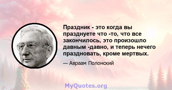 Праздник - это когда вы празднуете что -то, что все закончилось, это произошло давным -давно, и теперь нечего праздновать, кроме мертвых.