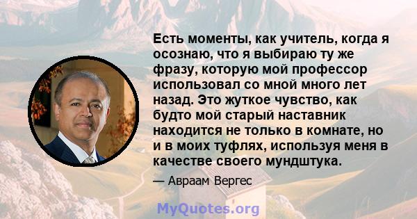 Есть моменты, как учитель, когда я осознаю, что я выбираю ту же фразу, которую мой профессор использовал со мной много лет назад. Это жуткое чувство, как будто мой старый наставник находится не только в комнате, но и в