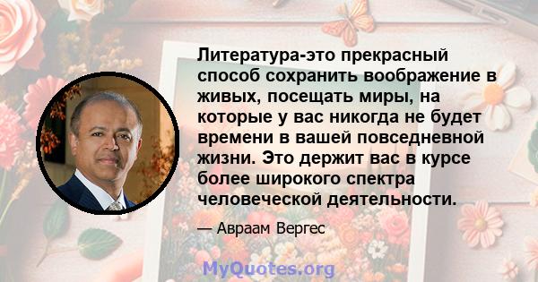 Литература-это прекрасный способ сохранить воображение в живых, посещать миры, на которые у вас никогда не будет времени в вашей повседневной жизни. Это держит вас в курсе более широкого спектра человеческой