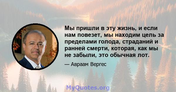 Мы пришли в эту жизнь, и если нам повезет, мы находим цель за пределами голода, страданий и ранней смерти, которая, как мы не забыли, это обычная лот.