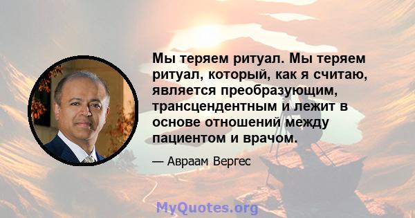 Мы теряем ритуал. Мы теряем ритуал, который, как я считаю, является преобразующим, трансцендентным и лежит в основе отношений между пациентом и врачом.