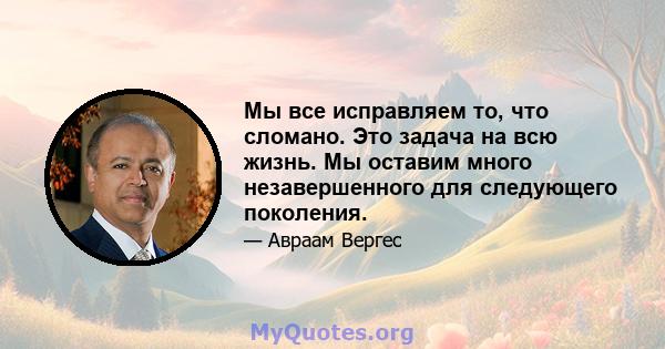 Мы все исправляем то, что сломано. Это задача на всю жизнь. Мы оставим много незавершенного для следующего поколения.