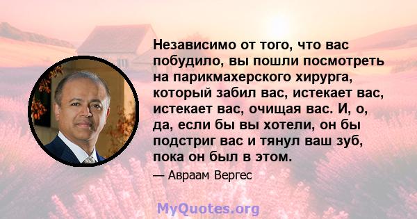 Независимо от того, что вас побудило, вы пошли посмотреть на парикмахерского хирурга, который забил вас, истекает вас, истекает вас, очищая вас. И, о, да, если бы вы хотели, он бы подстриг вас и тянул ваш зуб, пока он