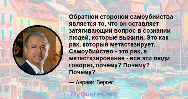 Обратной стороной самоубийства является то, что он оставляет затягивающий вопрос в сознании людей, которые выжили. Это как рак, который метастазирует. Самоубийство - это рак, а метастазирование - все эти люди говорят,