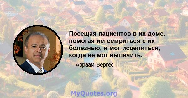 Посещая пациентов в их доме, помогая им смириться с их болезнью, я мог исцелиться, когда не мог вылечить.