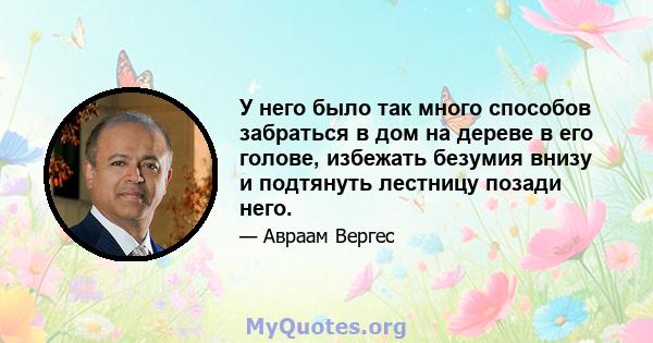 У него было так много способов забраться в дом на дереве в его голове, избежать безумия внизу и подтянуть лестницу позади него.