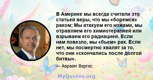 В Америке мы всегда считали это статьей веры, что мы «боремся» раком; Мы атакуем его ножами, мы отравляем его химиотерапией или взрываем его радиацией. Если нам повезло, мы «бьем» рак. Если нет, мы посмертно хвалят за