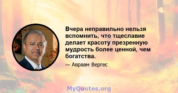 Вчера неправильно нельзя вспомнить, что тщеславие делает красоту презренную мудрость более ценной, чем богатства.