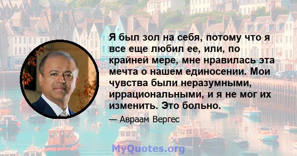 Я был зол на себя, потому что я все еще любил ее, или, по крайней мере, мне нравилась эта мечта о нашем единосении. Мои чувства были неразумными, иррациональными, и я не мог их изменить. Это больно.