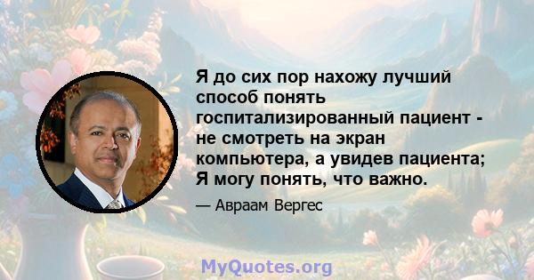 Я до сих пор нахожу лучший способ понять госпитализированный пациент - не смотреть на экран компьютера, а увидев пациента; Я могу понять, что важно.