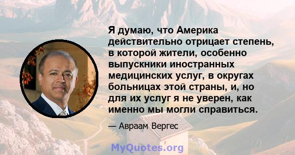 Я думаю, что Америка действительно отрицает степень, в которой жители, особенно выпускники иностранных медицинских услуг, в округах больницах этой страны, и, но для их услуг я не уверен, как именно мы могли справиться.