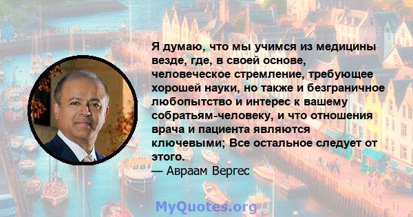 Я думаю, что мы учимся из медицины везде, где, в своей основе, человеческое стремление, требующее хорошей науки, но также и безграничное любопытство и интерес к вашему собратьям-человеку, и что отношения врача и