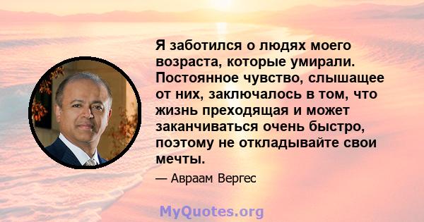 Я заботился о людях моего возраста, которые умирали. Постоянное чувство, слышащее от них, заключалось в том, что жизнь преходящая и может заканчиваться очень быстро, поэтому не откладывайте свои мечты.