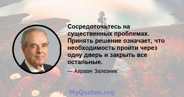 Сосредоточьтесь на существенных проблемах. Принять решение означает, что необходимость пройти через одну дверь и закрыть все остальные.