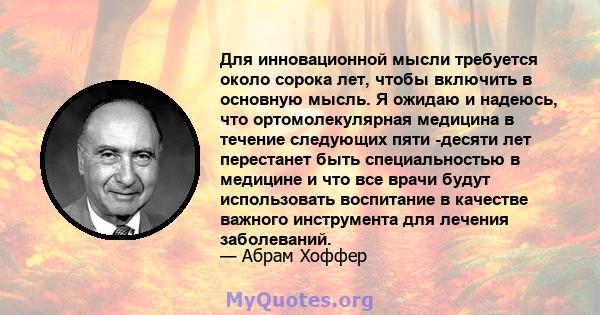 Для инновационной мысли требуется около сорока лет, чтобы включить в основную мысль. Я ожидаю и надеюсь, что ортомолекулярная медицина в течение следующих пяти -десяти лет перестанет быть специальностью в медицине и что 