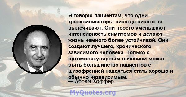 Я говорю пациентам, что одни транквилизаторы никогда никого не вылечивают. Они просто уменьшают интенсивность симптомов и делают жизнь немного более устойчивой. Они создают лучшего, хронического зависимого человека.