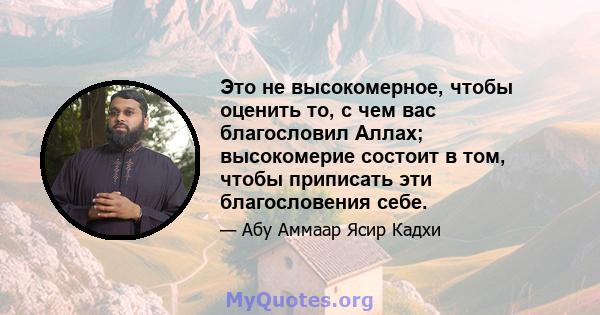 Это не высокомерное, чтобы оценить то, с чем вас благословил Аллах; высокомерие состоит в том, чтобы приписать эти благословения себе.