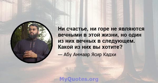 Ни счастье, ни горе не являются вечными в этой жизни, но один из них вечных в следующем. Какой из них вы хотите?