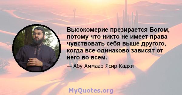 Высокомерие презирается Богом, потому что никто не имеет права чувствовать себя выше другого, когда все одинаково зависят от него во всем.