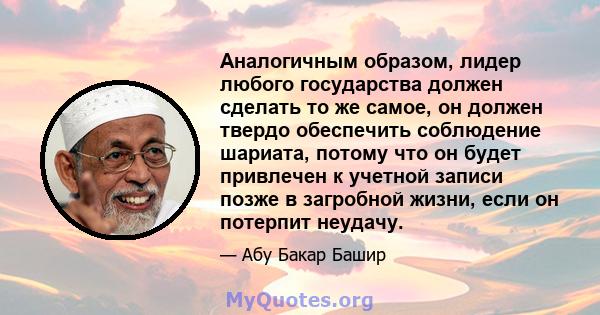 Аналогичным образом, лидер любого государства должен сделать то же самое, он должен твердо обеспечить соблюдение шариата, потому что он будет привлечен к учетной записи позже в загробной жизни, если он потерпит неудачу.