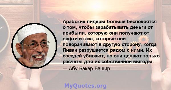 Арабские лидеры больше беспокоятся о том, чтобы зарабатывать деньги от прибыли, которую они получают от нефти и газа, которые они поворачивают в другую сторону, когда Ливан разрушается рядом с ними. Их соседей убивают,