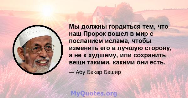 Мы должны гордиться тем, что наш Пророк вошел в мир с посланием ислама, чтобы изменить его в лучшую сторону, а не к худшему, или сохранить вещи такими, какими они есть.