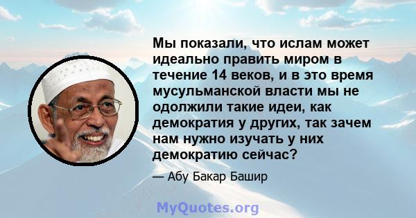 Мы показали, что ислам может идеально править миром в течение 14 веков, и в это время мусульманской власти мы не одолжили такие идеи, как демократия у других, так зачем нам нужно изучать у них демократию сейчас?