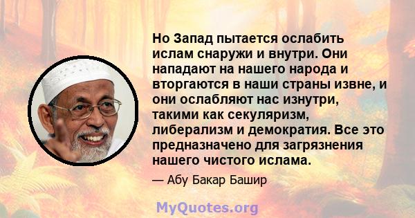 Но Запад пытается ослабить ислам снаружи и внутри. Они нападают на нашего народа и вторгаются в наши страны извне, и они ослабляют нас изнутри, такими как секуляризм, либерализм и демократия. Все это предназначено для