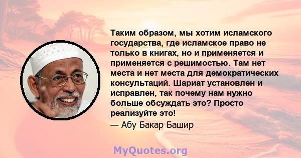 Таким образом, мы хотим исламского государства, где исламское право не только в книгах, но и применяется и применяется с решимостью. Там нет места и нет места для демократических консультаций. Шариат установлен и