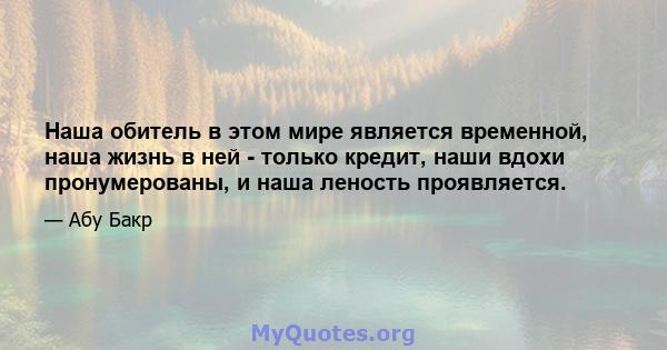 Наша обитель в этом мире является временной, наша жизнь в ней - только кредит, наши вдохи пронумерованы, и наша леность проявляется.