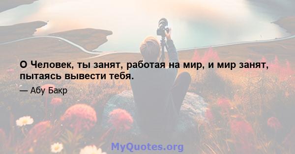 O Человек, ты занят, работая на мир, и мир занят, пытаясь вывести тебя.