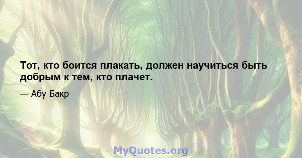 Тот, кто боится плакать, должен научиться быть добрым к тем, кто плачет.