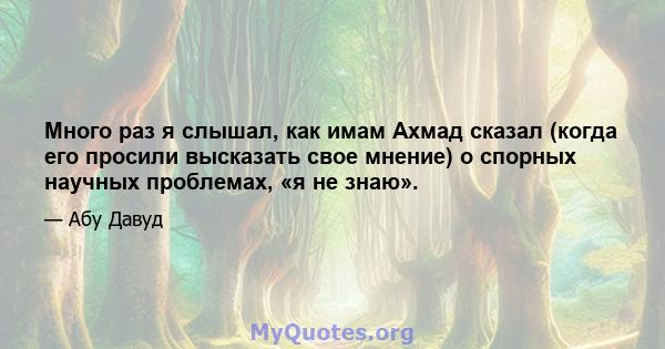 Много раз я слышал, как имам Ахмад сказал (когда его просили высказать свое мнение) о спорных научных проблемах, «я не знаю».