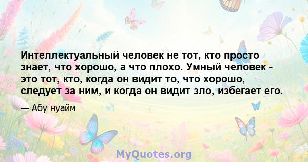 Интеллектуальный человек не тот, кто просто знает, что хорошо, а что плохо. Умный человек - это тот, кто, когда он видит то, что хорошо, следует за ним, и когда он видит зло, избегает его.