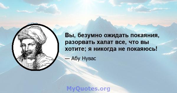 Вы, безумно ожидать покаяния, разорвать халат все, что вы хотите; я никогда не покаяюсь!