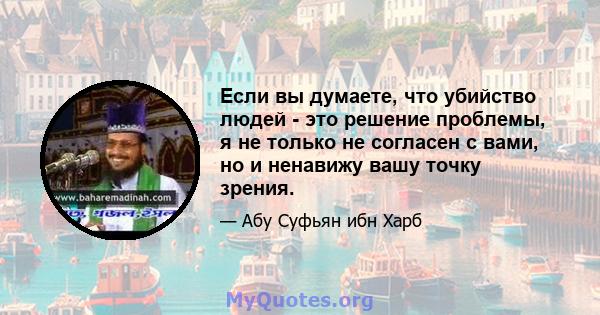 Если вы думаете, что убийство людей - это решение проблемы, я не только не согласен с вами, но и ненавижу вашу точку зрения.