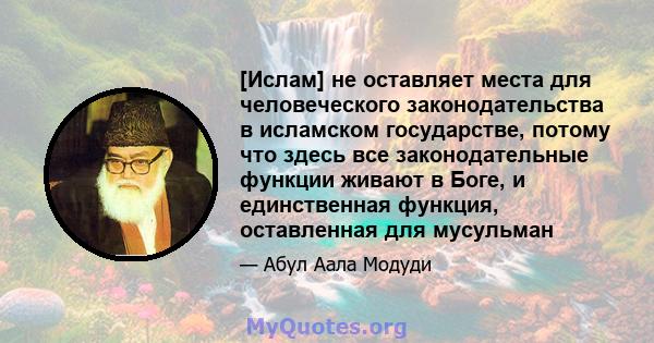 [Ислам] не оставляет места для человеческого законодательства в исламском государстве, потому что здесь все законодательные функции живают в Боге, и единственная функция, оставленная для мусульман