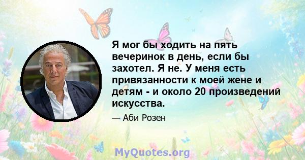 Я мог бы ходить на пять вечеринок в день, если бы захотел. Я не. У меня есть привязанности к моей жене и детям - и около 20 произведений искусства.