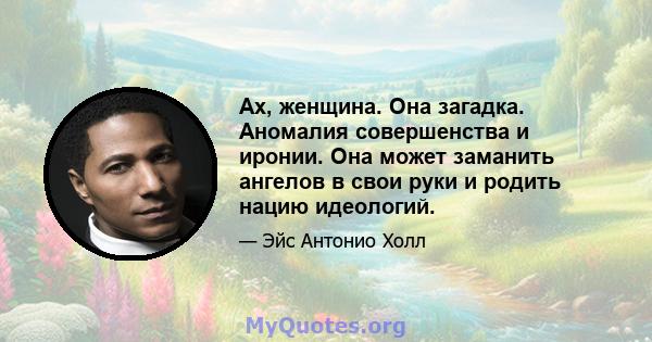 Ах, женщина. Она загадка. Аномалия совершенства и иронии. Она может заманить ангелов в свои руки и родить нацию идеологий.