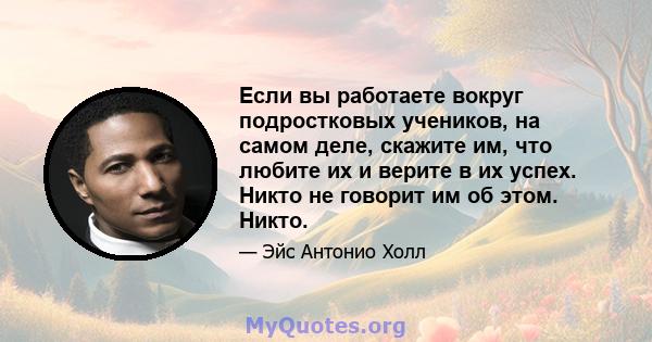 Если вы работаете вокруг подростковых учеников, на самом деле, скажите им, что любите их и верите в их успех. Никто не говорит им об этом. Никто.