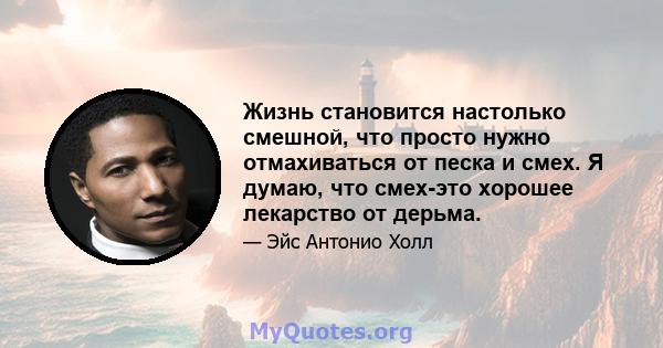 Жизнь становится настолько смешной, что просто нужно отмахиваться от песка и смех. Я думаю, что смех-это хорошее лекарство от дерьма.