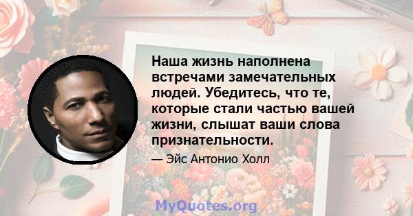 Наша жизнь наполнена встречами замечательных людей. Убедитесь, что те, которые стали частью вашей жизни, слышат ваши слова признательности.