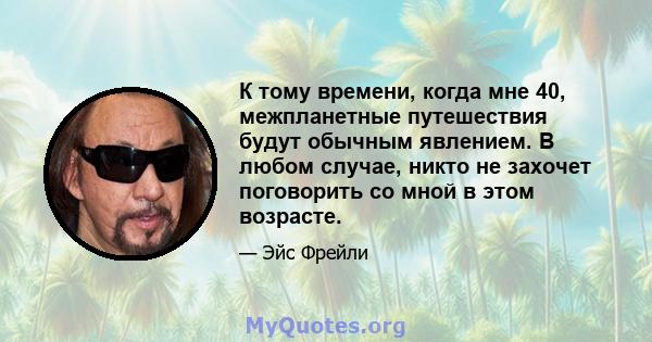 К тому времени, когда мне 40, межпланетные путешествия будут обычным явлением. В любом случае, никто не захочет поговорить со мной в этом возрасте.