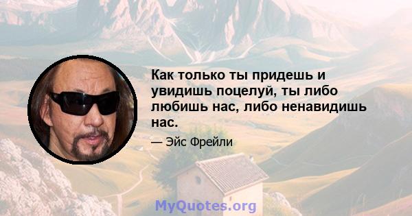 Как только ты придешь и увидишь поцелуй, ты либо любишь нас, либо ненавидишь нас.