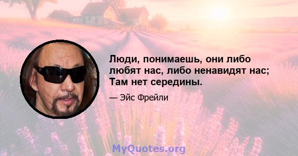 Люди, понимаешь, они либо любят нас, либо ненавидят нас; Там нет середины.