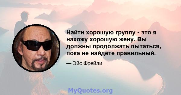 Найти хорошую группу - это я нахожу хорошую жену. Вы должны продолжать пытаться, пока не найдете правильный.