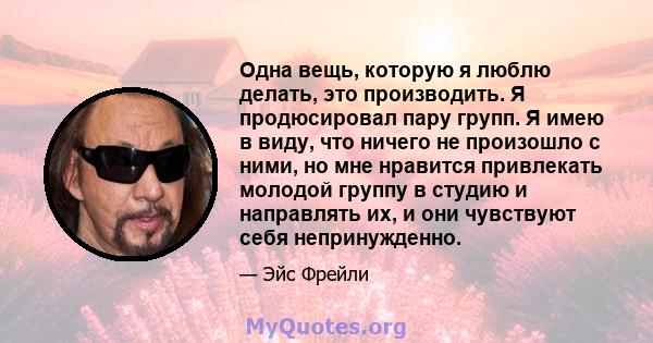 Одна вещь, которую я люблю делать, это производить. Я продюсировал пару групп. Я имею в виду, что ничего не произошло с ними, но мне нравится привлекать молодой группу в студию и направлять их, и они чувствуют себя