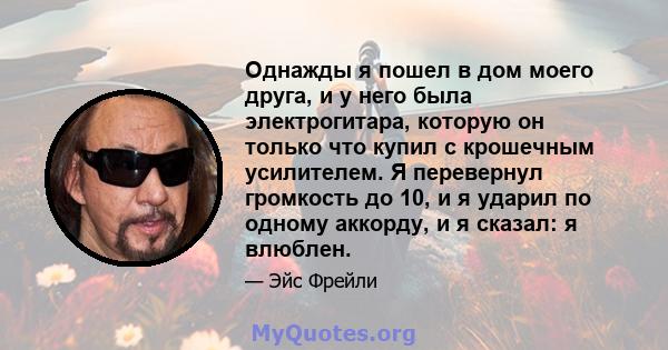 Однажды я пошел в дом моего друга, и у него была электрогитара, которую он только что купил с крошечным усилителем. Я перевернул громкость до 10, и я ударил по одному аккорду, и я сказал: я влюблен.